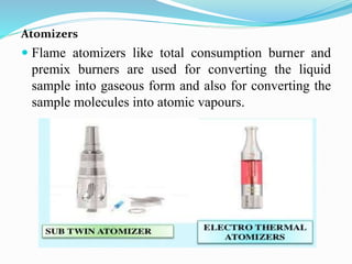 Atomizers
 Flame atomizers like total consumption burner and
premix burners are used for converting the liquid
sample into gaseous form and also for converting the
sample molecules into atomic vapours.
 