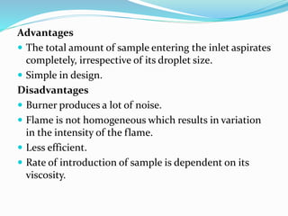 Advantages
 The total amount of sample entering the inlet aspirates
completely, irrespective of its droplet size.
 Simple in design.
Disadvantages
 Burner produces a lot of noise.
 Flame is not homogeneous which results in variation
in the intensity of the flame.
 Less efficient.
 Rate of introduction of sample is dependent on its
viscosity.
 