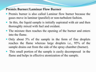 Premix Burner/Laminar Flow Burner
 Premix burner is also called Laminar flow burner because the
gases move in laminar (parallel) or non-turbulent fashion.
 In this, the liquid sample is initially aspirated with air and then
thoroughly mixed with fuel and oxidant.
 The mixture then reaches the opening of the burner and enters
into the flame.
 Only about 5% of the sample in the form of fine droplets
reaches the flame whereas large droplets i.e., 95% of the
sample drains out from the side of the spray chamber (burner).
 This small portion of the sample is easily decomposed in the
flame and helps in effective atomization of the sample.
 