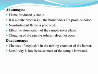 Advantages:
 Flame produced is stable.
 It is a quite process i.e., the burner does not produce noise.
 Non-turbulent flame is produced.
 Effective atomization of the sample takes place.
 Clogging of the sample solution does not occur.
Disadvantages
 Chances of explosion in the mixing chamber of the burner.
 Sensitivity is low because most of the sample is wasted.
 
