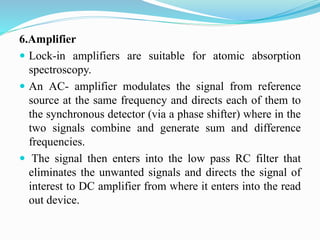 6.Amplifier
 Lock-in amplifiers are suitable for atomic absorption
spectroscopy.
 An AC- amplifier modulates the signal from reference
source at the same frequency and directs each of them to
the synchronous detector (via a phase shifter) where in the
two signals combine and generate sum and difference
frequencies.
 The signal then enters into the low pass RC filter that
eliminates the unwanted signals and directs the signal of
interest to DC amplifier from where it enters into the read
out device.
 