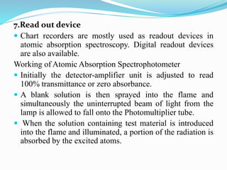 7.Read out device
 Chart recorders are mostly used as readout devices in
atomic absorption spectroscopy. Digital readout devices
are also available.
Working of Atomic Absorption Spectrophotometer
 Initially the detector-amplifier unit is adjusted to read
100% transmittance or zero absorbance.
 A blank solution is then sprayed into the flame and
simultaneously the uninterrupted beam of light from the
lamp is allowed to fall onto the Photomultiplier tube.
 When the solution containing test material is introduced
into the flame and illuminated, a portion of the radiation is
absorbed by the excited atoms.
 