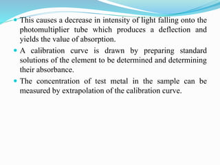  This causes a decrease in intensity of light falling onto the
photomultiplier tube which produces a deflection and
yields the value of absorption.
 A calibration curve is drawn by preparing standard
solutions of the element to be determined and determining
their absorbance.
 The concentration of test metal in the sample can be
measured by extrapolation of the calibration curve.
 
