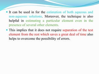  It can be used in for the estimation of both aqueous and
non-aqueous solutions. Moreover, the technique is also
helpful in estimating a particular element even in the
presence of several other elements.
 This implies that it does not require separation of the test
element from the rest which saves a great deal of time also
helps to overcome the possibility of errors.
 