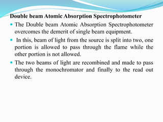Double beam Atomic Absorption Spectrophotometer
 The Double beam Atomic Absorption Spectrophotometer
overcomes the demerit of single beam equipment.
 In this, beam of light from the source is split into two, one
portion is allowed to pass through the flame while the
other portion is not allowed.
 The two beams of light are recombined and made to pass
through the monochromator and finally to the read out
device.
 