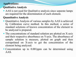 Applications:
Qualitative Analysis
 AAS is not used for Qualitative analysis since separate lamps
are required for the determination of each element.
Quantitative Analysis
 Quantitative Analysis of various samples by AAS is achieved
by Calibration curve method. In this method, a series of
standard solutions of known concentration of the element to
be analyzed is prepared.
 The concentrations of standard solution are plotted on X-axis
and their respective absorbance on Y-axis. The absorbance of
sample solution is measure, plotted on graph and then
extrapolated on X-axis to get the concentration of the
element being analyzed.
 Concentration up to 0.001ppm can be determined using
AAS.
 