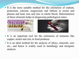  It is the most suitable method for the estimation of sodium,
potassium, calcium, magnesium and lithium in serum and
plasma and lead, iron and zinc in whole blood. Determination
of these elements helps in diagnosing pathological states.
 It is an important tool for the estimation of elements like
copper, nickel and zinc in food products.
 It is an ideal method for the analysis of alloys, minerals, ores
etc., and hence is widely used in metallurgy and inorganic
analysis.
 