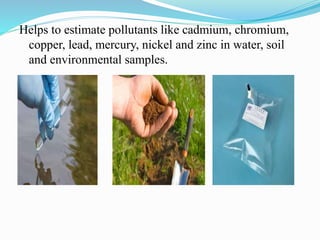 Helps to estimate pollutants like cadmium, chromium,
copper, lead, mercury, nickel and zinc in water, soil
and environmental samples.
 
