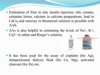  Estimation of Zinc in zinc insulin injection, oils, creams,
calamine lotion, calcium in calcium preparations, lead in
CaCo3 and mercury in thiomersal solution is possible with
AAS.
 AAs is also helpful in estimating the levels of Na+, K+,
Ca2+ in saline and Ringer’s solution.
 It has been used for the assay of cisplatin (for Ag),
intraperitoneal dialysis fluid (for Ca, Mg), activated
charcoal (for Zn) etc.
 