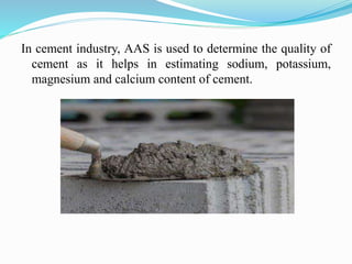 In cement industry, AAS is used to determine the quality of
cement as it helps in estimating sodium, potassium,
magnesium and calcium content of cement.
 