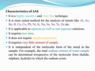 Characteristics of AAS
 It is a highly sensitive and error free technique.
 It is most suited method for the analysis of metals like Al, As,
Ba, B, Ca, Cu, Pb, Ni, K, Na, Se, Sn, Te, Zn etc.
 It is applicable to aqueous as well as non-aqueous solutions.
 It requires less time.
 It does not require sample preparation.
 It requires very little amount of sample.
 It is independent of the molecular form of the metal in the
sample. For example, the total sodium content of water sample
can be determined irrespective of the molecular form (halide,
sulphate, hydride) in which the sodium exists.
 