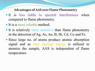 Advantages of AAS over Flame Photometry
 It is less liable to spectral interferences when
compared to flame photometry.
 It is a more reliable method.
 It is relatively more sensitive than flame photometry
in the detection of Ag, As, Au, B, Bi, Cd, Co and Fe.
 Since large no. of atoms produce atomic absorption
signal and as only thermal energy is utilized to
atomize the sample, AAS is independent of flame
temperature.
 