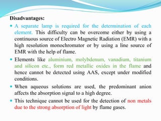 Disadvantages:
 A separate lamp is required for the determination of each
element. This difficulty can be overcome either by using a
continuous source of Electro Magnetic Radiation (EMR) with a
high resolution monochromator or by using a line source of
EMR with the help of flame.
 Elements like aluminium, molybdenum, vanadium, titanium
and silicon etc., form red metallic oxides in the flame and
hence cannot be detected using AAS, except under modified
conditions.
 When aqueous solutions are used, the predominant anion
affects the absorption signal to a high degree.
 This technique cannot be used for the detection of non metals
due to the strong absorption of light by flame gases.
 