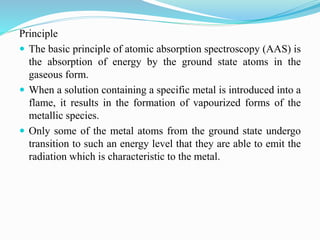 Principle
 The basic principle of atomic absorption spectroscopy (AAS) is
the absorption of energy by the ground state atoms in the
gaseous form.
 When a solution containing a specific metal is introduced into a
flame, it results in the formation of vapourized forms of the
metallic species.
 Only some of the metal atoms from the ground state undergo
transition to such an energy level that they are able to emit the
radiation which is characteristic to the metal.
 