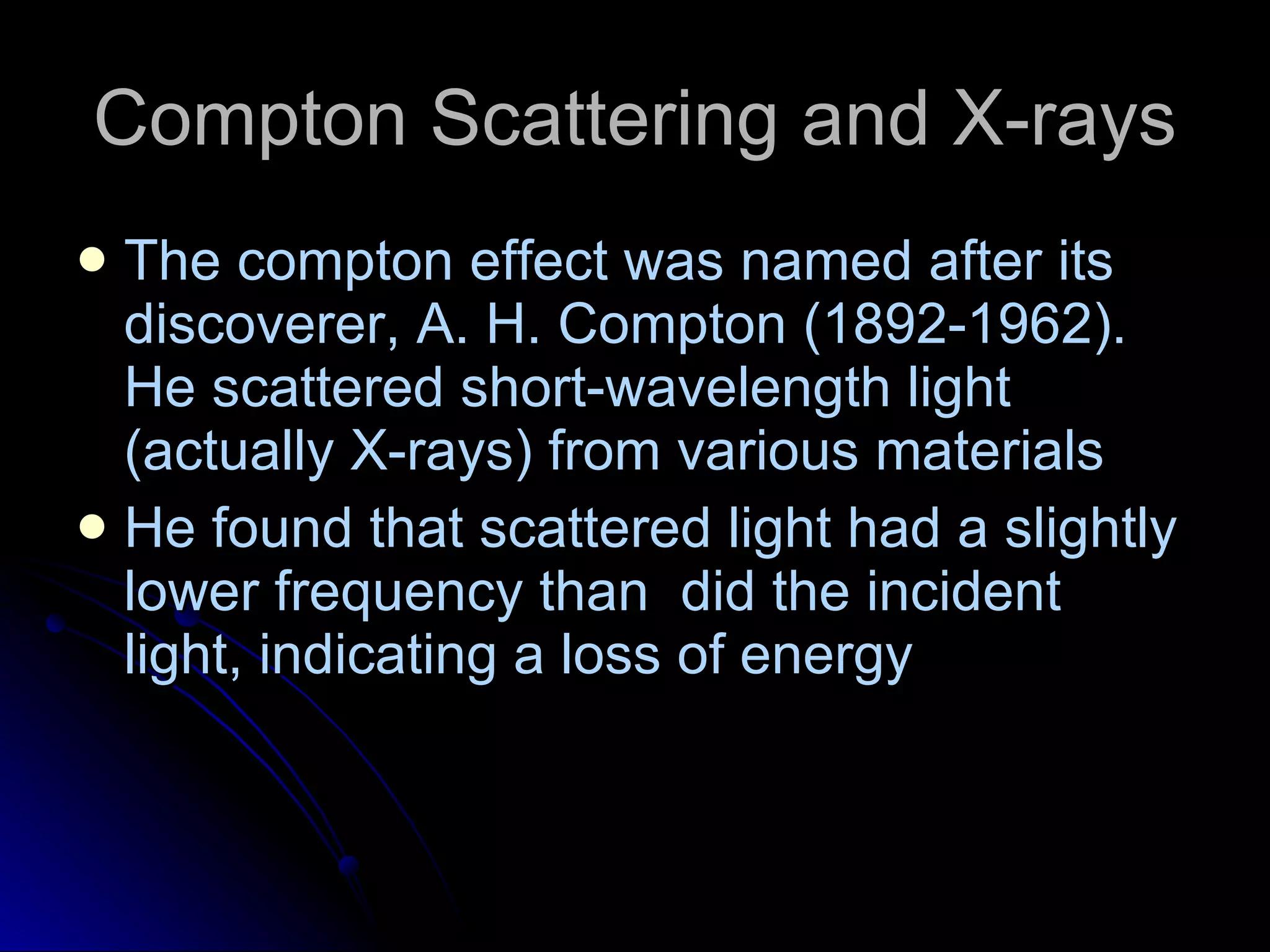 Compton Scattering and X-rays The compton effect was named after its discoverer, A. H. Compton (1892-1962). He scattered short-wavelength light (actually X-rays) from various materials He found that scattered light had a slightly lower frequency than  did the incident light, indicating a loss of energy 