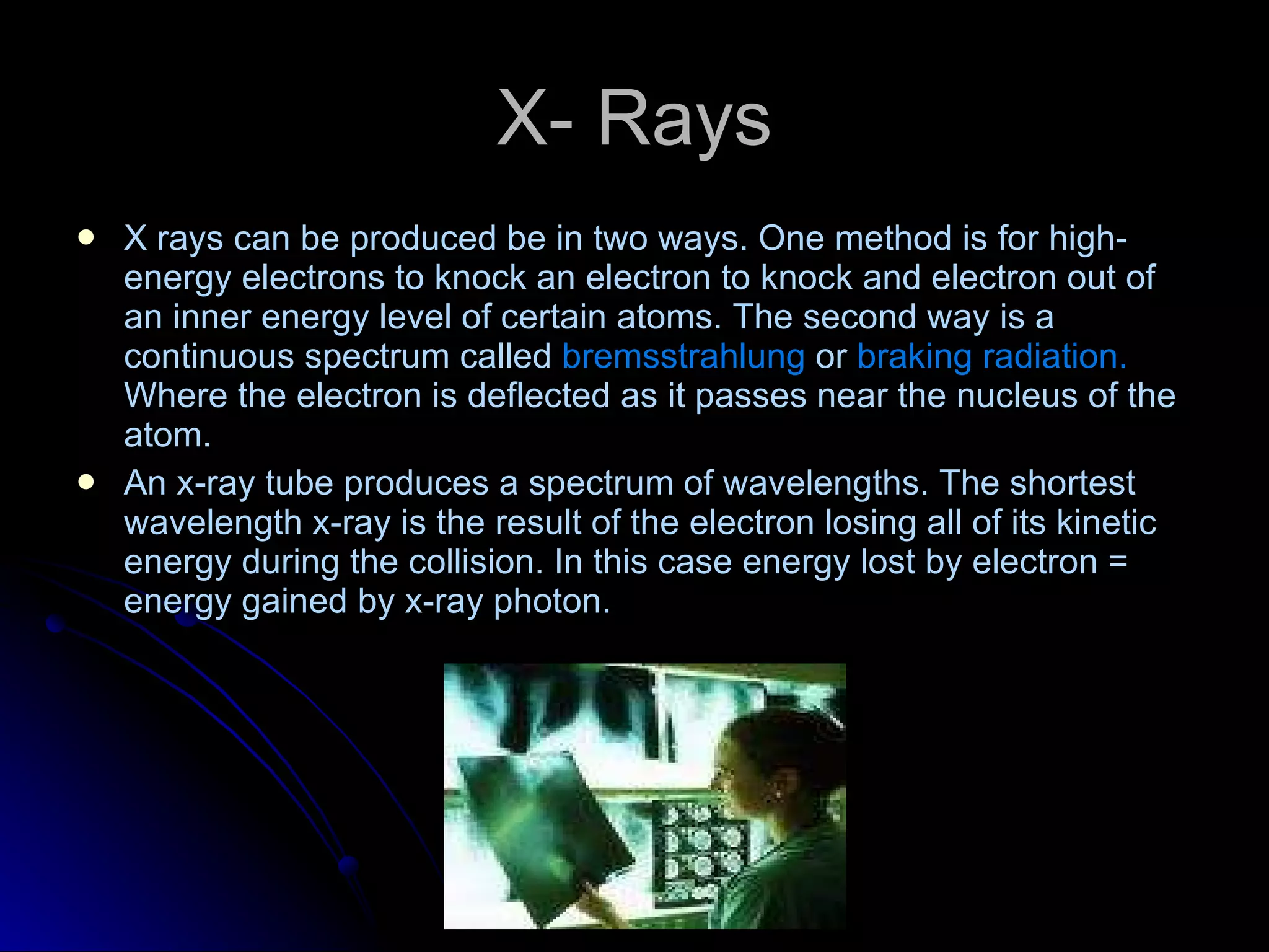 X- Rays X   rays can be produced be in two ways. One method is for high-energy electrons to knock an electron to knock and electron out of an inner energy level of certain atoms. The second way is a continuous spectrum called  bremsstrahlung  or  braking radiation.  Where the electron is deflected as it passes near the nucleus of the atom. An x-ray tube produces a spectrum of wavelengths. The shortest wavelength x-ray is the result of the electron losing all of its kinetic energy during the collision. In this case energy lost by electron = energy gained by x-ray photon. 