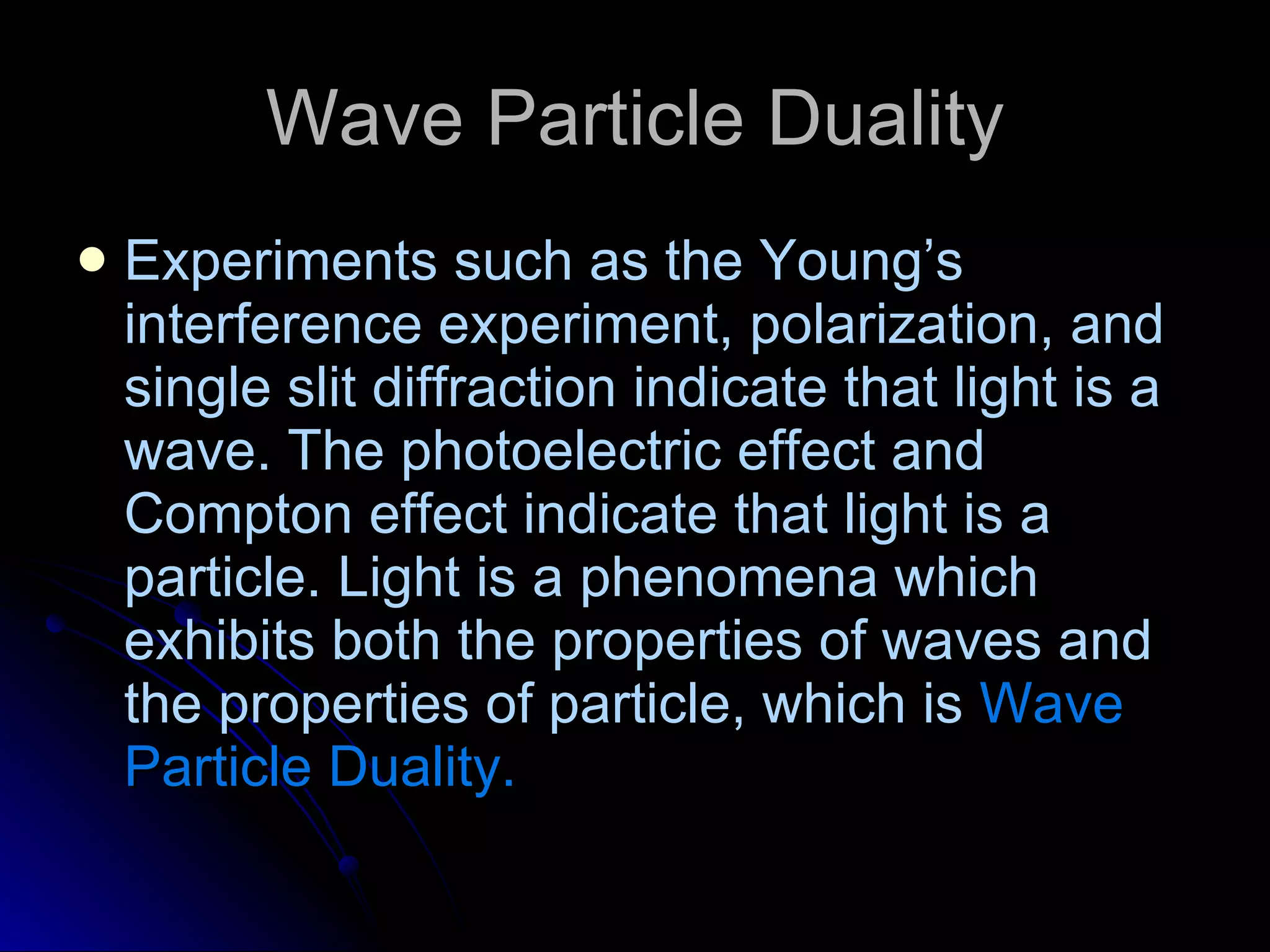 Wave Particle Duality Experiments such as the Young’s interference experiment, polarization, and single slit diffraction indicate that light is a wave. The photoelectric effect and Compton effect indicate that light is a particle. Light is a phenomena which exhibits both the properties of waves and the properties of particle, which is  Wave Particle Duality. 