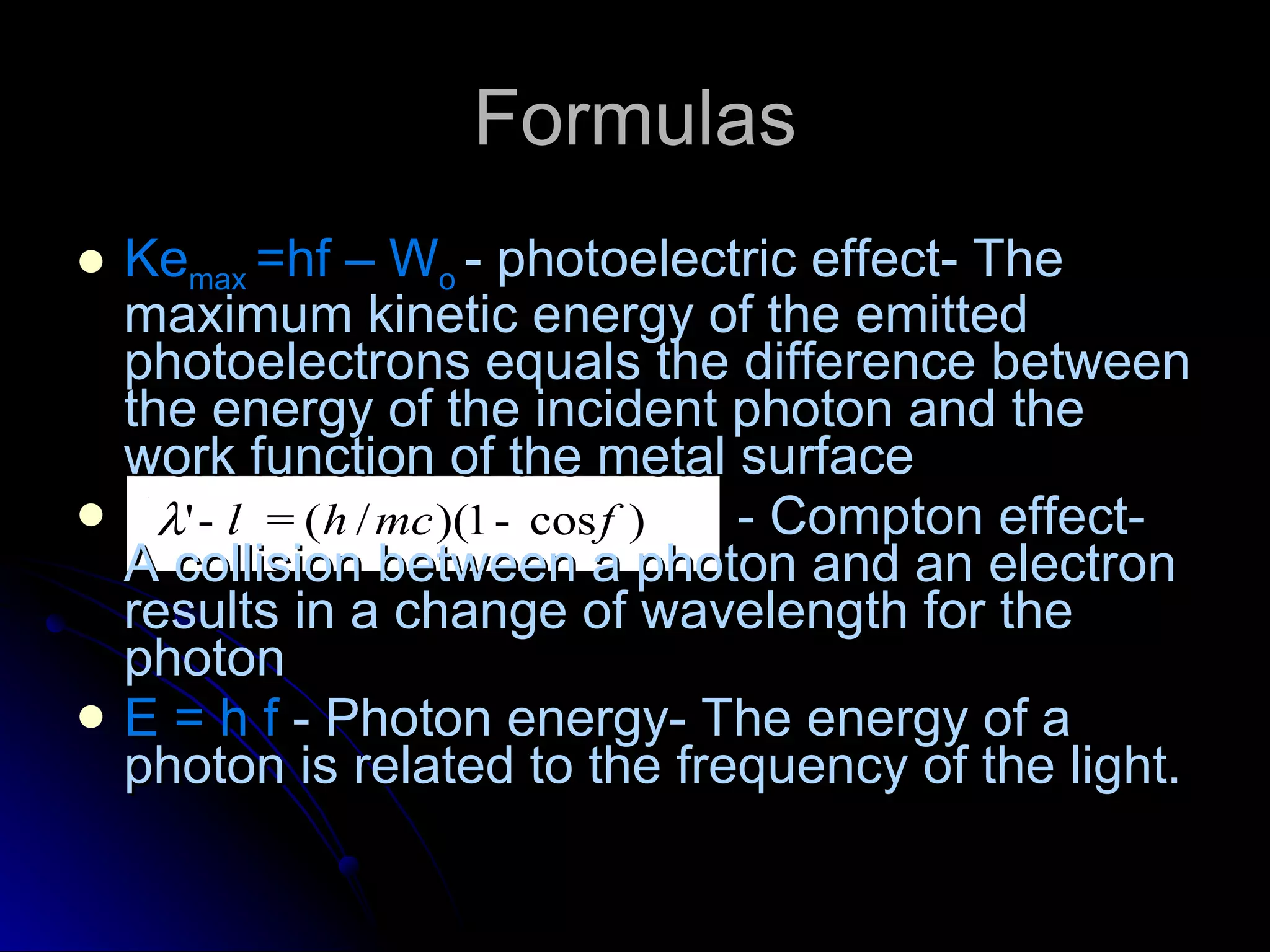 Formulas Ke max  =hf – W o  - photoelectric effect- The maximum kinetic energy of the emitted photoelectrons equals the difference between the energy of the incident photon and the work function of the metal surface - Compton effect- A collision between a photon and an electron results in a change of wavelength for the photon E = h f  - Photon energy- The energy of a photon is related to the frequency of the light. 