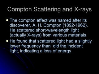 Compton Scattering and X-rays The compton effect was named after its discoverer, A. H. Compton (1892-1962). He scattered short-wavelength light (actually X-rays) from various materials He found that scattered light had a slightly lower frequency than  did the incident light, indicating a loss of energy 