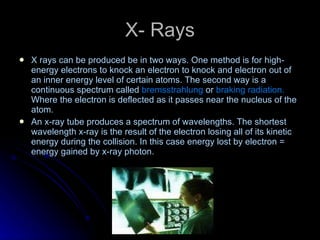 X- Rays X   rays can be produced be in two ways. One method is for high-energy electrons to knock an electron to knock and electron out of an inner energy level of certain atoms. The second way is a continuous spectrum called  bremsstrahlung  or  braking radiation.  Where the electron is deflected as it passes near the nucleus of the atom. An x-ray tube produces a spectrum of wavelengths. The shortest wavelength x-ray is the result of the electron losing all of its kinetic energy during the collision. In this case energy lost by electron = energy gained by x-ray photon. 