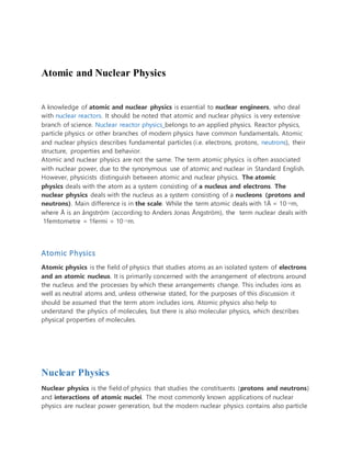 Atomic and Nuclear Physics
A knowledge of atomic and nuclear physics is essential to nuclear engineers, who deal
with nuclear reactors. It should be noted that atomic and nuclear physics is very extensive
branch of science. Nuclear reactor physics belongs to an applied physics. Reactor physics,
particle physics or other branches of modern physics have common fundamentals. Atomic
and nuclear physics describes fundamental particles (i.e. electrons, protons, neutrons), their
structure, properties and behavior.
Atomic and nuclear physics are not the same. The term atomic physics is often associated
with nuclear power, due to the synonymous use of atomic and nuclear in Standard English.
However, physicists distinguish between atomic and nuclear physics. The atomic
physics deals with the atom as a system consisting of a nucleus and electrons. The
nuclear physics deals with the nucleus as a system consisting of a nucleons (protons and
neutrons). Main difference is in the scale. While the term atomic deals with 1Å = 10-10m,
where Å is an ångström (according to Anders Jonas Ångström), the term nuclear deals with
1femtometre = 1fermi = 10-15m.
Atomic Physics
Atomic physics is the field of physics that studies atoms as an isolated system of electrons
and an atomic nucleus. It is primarily concerned with the arrangement of electrons around
the nucleus and the processes by which these arrangements change. This includes ions as
well as neutral atoms and, unless otherwise stated, for the purposes of this discussion it
should be assumed that the term atom includes ions. Atomic physics also help to
understand the physics of molecules, but there is also molecular physics, which describes
physical properties of molecules.
Nuclear Physics
Nuclear physics is the field of physics that studies the constituents (protons and neutrons)
and interactions of atomic nuclei. The most commonly known applications of nuclear
physics are nuclear power generation, but the modern nuclear physics contains also particle
 