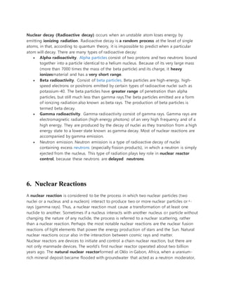 Nuclear decay (Radioactive decay) occurs when an unstable atom loses energy by
emitting ionizing radiation. Radioactive decay is a random process at the level of single
atoms, in that, according to quantum theory, it is impossible to predict when a particular
atom will decay. There are many types of radioactive decay:
 Alpha radioactivity. Alpha particles consist of two protons and two neutrons bound
together into a particle identical to a helium nucleus. Because of its very large mass
(more than 7000 times the mass of the beta particle) and its charge, it heavy
ionizesmaterial and has a very short range.
 Beta radioactivity. Consist of beta particles. Beta particles are high-energy, high-
speed electrons or positrons emitted by certain types of radioactive nuclei such as
potassium-40. The beta particles have greater range of penetration than alpha
particles, but still much less than gamma rays.The beta particles emitted are a form
of ionizing radiation also known as beta rays. The production of beta particles is
termed beta decay.
 Gamma radioactivity. Gamma radioactivity consist of gamma rays. Gamma rays are
electromagnetic radiation (high energy photons) of an very high frequency and of a
high energy. They are produced by the decay of nuclei as they transition from a high
energy state to a lower state known as gamma decay. Most of nuclear reactions are
accompanied by gamma emission.
 Neutron emission. Neutron emission is a type of radioactive decay of nuclei
containing excess neutrons (especially fission products), in which a neutron is simply
ejected from the nucleus. This type of radiation plays key role in nuclear reactor
control, because these neutrons are delayed neutrons.
6. Nuclear Reactions
A nuclear reaction is considered to be the process in which two nuclear particles (two
nuclei or a nucleus and a nucleon) interact to produce two or more nuclear particles or ˠ-
rays (gamma rays). Thus, a nuclear reaction must cause a transformation of at least one
nuclide to another. Sometimes if a nucleus interacts with another nucleus or particle without
changing the nature of any nuclide, the process is referred to a nuclear scattering, rather
than a nuclear reaction. Perhaps the most notable nuclear reactions are the nuclear fusion
reactions of light elements that power the energy production of stars and the Sun. Natural
nuclear reactions occur also in the interaction between cosmic rays and matter.
Nuclear reactors are devices to initiate and control a chain nuclear reaction, but there are
not only manmade devices. The world’s first nuclear reactor operated about two billion
years ago. The natural nuclear reactorformed at Oklo in Gabon, Africa, when a uranium-
rich mineral deposit became flooded with groundwater that acted as a neutron moderator,
 