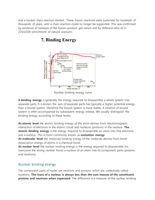 and a nuclear chain reaction started. These fission reactions were sustained for hundreds of
thousands of years, until a chain reaction could no longer be supported. This was confirmed
by existence of isotopes of the fission-product gas xenon and by different ratio of U-
235/U238 (enrichment of natural uranium).
7. Binding Energy
Nuclear binding energy curve
A binding energy is generally the energy required to disassemble a whole system into
separate parts. It is known the sum of separate parts has typically a higher potential energy
than a bound system, therefore the bound system is more stable. A creation of bound
system is often accompanied by subsequent energy release. We usually distinguish the
binding energy according to these levels:
At atomic level the atomic binding energy of the atom derives from electromagnetic
interaction of electrons in the atomic cloud and nucleons (protons) in the nucleus. The
atomic binding energy is the energy required to disassemble an atom into free electrons
and a nucleus. This is more commonly known as ionization energy.
At molecular level the molecular binding energy of the molecule derives from bond-
dissociation energy of atoms in a chemical bond.
At nuclear level the nuclear binding energy is the energy required to disassemble (to
overcome the strong nuclear force) a nucleus of an atom into its component parts (protons
and neutrons).
Nuclear binding energy
The component parts of nuclei are neutrons and protons, which are collectively called
nucleons. The mass of a nucleus is always less than the sum masses of the constituent
protons and neutrons when separated. The difference is a measure of the nuclear binding
 