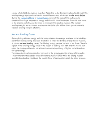 energy which holds the nucleus together. According to the Einstein relationship (E=m.c2) this
binding energy is proportional to this mass difference and it is known as the mass defect.
During the nuclear splitting or nuclear fusion, some of the mass of the nucleus gets
converted into huge amounts of energy and thus this mass is removed from the total mass
of the original particles, and the mass is missing in the resulting nucleus. The nuclear
binding energies are enormous, they are on the order of a million times greater than the
electron binding energies of atoms.
Nuclear Binding Curve
If the splitting releases energy and the fusion releases the energy, so where is the breaking
point? For understanding this issue it is better to relate the binding energy to one nucleon,
to obtain nuclear binding curve. The binding energy per one nucleon is not linear. There is
a peak in the binding energy curve in the region of stability near iron and this means that
either the breakup of heavier nuclei than iron or the combining of lighter nuclei than iron
will yield energy.
The reason the trend reverses after iron peak is the growing positive charge of the nuclei.
The electric force has greater range than strong nuclear force. While the strong nuclear
force binds only close neighbors the electric force of each proton repels the other protons.
 