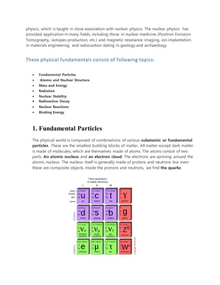physics, which is taught in close association with nuclear physics. The nuclear physics has
provided application in many fields, including those in nuclear medicine (Positron Emission
Tomography, isotopes production, etc.) and magnetic resonance imaging, ion implantation
in materials engineering, and radiocarbon dating in geology and archaeology.
These physical fundamentals consist of following topics:
 Fundamental Particles
 Atomic and Nuclear Structure
 Mass and Energy
 Radiation
 Nuclear Stability
 Radioactive Decay
 Nuclear Reactions
 Binding Energy
1. Fundamental Particles
The physical world is composed of combinations of various subatomic or fundamental
particles. These are the smallest building blocks of matter. All matter except dark matter
is made of molecules, which are themselves made of atoms. The atoms consist of two
parts. An atomic nucleus and an electron cloud. The electrons are spinning around the
atomic nucleus. The nucleus itself is generally made of protons and neutrons but even
these are composite objects. Inside the protons and neutrons, we find the quarks.
 