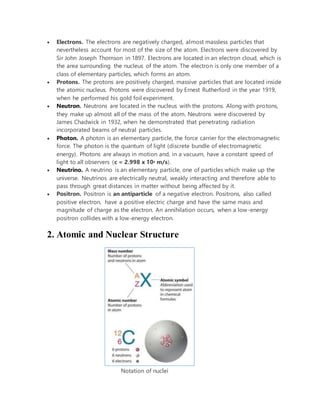  Electrons. The electrons are negatively charged, almost massless particles that
nevertheless account for most of the size of the atom. Electrons were discovered by
Sir John Joseph Thomson in 1897. Electrons are located in an electron cloud, which is
the area surrounding the nucleus of the atom. The electron is only one member of a
class of elementary particles, which forms an atom.
 Protons. The protons are positively charged, massive particles that are located inside
the atomic nucleus. Protons were discovered by Ernest Rutherford in the year 1919,
when he performed his gold foil experiment.
 Neutron. Neutrons are located in the nucleus with the protons. Along with protons,
they make up almost all of the mass of the atom. Neutrons were discovered by
James Chadwick in 1932, when he demonstrated that penetrating radiation
incorporated beams of neutral particles.
 Photon. A photon is an elementary particle, the force carrier for the electromagnetic
force. The photon is the quantum of light (discrete bundle of electromagnetic
energy). Photons are always in motion and, in a vacuum, have a constant speed of
light to all observers (c = 2.998 x 108 m/s).
 Neutrino. A neutrino is an elementary particle, one of particles which make up the
universe. Neutrinos are electrically neutral, weakly interacting and therefore able to
pass through great distances in matter without being affected by it.
 Positron. Positron is an antiparticle of a negative electron. Positrons, also called
positive electron, have a positive electric charge and have the same mass and
magnitude of charge as the electron. An annihilation occurs, when a low-energy
positron collides with a low-energy electron.
2. Atomic and Nuclear Structure
Notation of nuclei
 