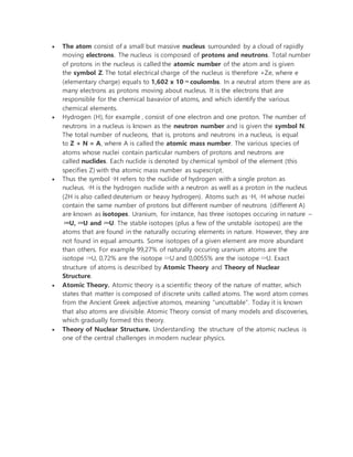  The atom consist of a small but massive nucleus surrounded by a cloud of rapidly
moving electrons. The nucleus is composed of protons and neutrons. Total number
of protons in the nucleus is called the atomic number of the atom and is given
the symbol Z. The total electrical charge of the nucleus is therefore +Ze, where e
(elementary charge) equals to 1,602 x 10-19 coulombs. In a neutral atom there are as
many electrons as protons moving about nucleus. It is the electrons that are
responsible for the chemical bavavior of atoms, and which identify the various
chemical elements.
 Hydrogen (H), for example , consist of one electron and one proton. The number of
neutrons in a nucleus is known as the neutron number and is given the symbol N.
The total number of nucleons, that is, protons and neutrons in a nucleus, is equal
to Z + N = A, where A is called the atomic mass number. The various species of
atoms whose nuclei contain particular numbers of protons and neutrons are
called nuclides. Each nuclide is denoted by chemical symbol of the element (this
specifies Z) with tha atomic mass number as supescript.
 Thus the symbol 1H refers to the nuclide of hydrogen with a single proton as
nucleus. 2H is the hydrogen nuclide with a neutron as well as a proton in the nucleus
(2H is also called deuterium or heavy hydrogen). Atoms such as 1H, 2H whose nuclei
contain the same number of protons but different number of neutrons (different A)
are known as isotopes. Uranium, for instance, has three isotopes occuring in nature –
238U, 235U and 234U. The stable isotopes (plus a few of the unstable isotopes) are the
atoms that are found in the naturally occuring elements in nature. However, they are
not found in equal amounts. Some isotopes of a given element are more abundant
than others. For example 99,27% of naturally occuring uranium atoms are the
isotope 238U, 0,72% are the isotope 235U and 0,0055% are the isotope 234U. Exact
structure of atoms is described by Atomic Theory and Theory of Nuclear
Structure.
 Atomic Theory. Atomic theory is a scientific theory of the nature of matter, which
states that matter is composed of discrete units called atoms. The word atom comes
from the Ancient Greek adjective atomos, meaning “uncuttable”. Today it is known
that also atoms are divisible. Atomic Theory consist of many models and discoveries,
which gradually formed this theory.
 Theory of Nuclear Structure. Understanding the structure of the atomic nucleus is
one of the central challenges in modern nuclear physics.
 
