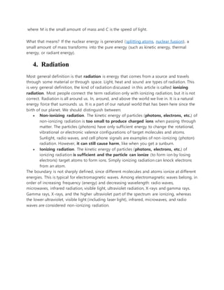 where M is the small amount of mass and C is the speed of light.
What that means? If the nuclear energy is generated (splitting atoms, nuclear fussion), a
small amount of mass transforms into the pure energy (such as kinetic energy, thermal
energy, or radiant energy).
4. Radiation
Most general definition is that radiation is energy that comes from a source and travels
through some material or through space. Light, heat and sound are types of radiation. This
is very general definition, the kind of radiation discussed in this article is called ionizing
radiation. Most people connect the term radiation only with ionizing radiation, but it is not
correct. Radiation is all around us. In, around, and above the world we live in. It is a natural
energy force that surrounds us. It is a part of our natural world that has been here since the
birth of our planet. We should distinguish between:
 Non-ionizing radiation. The kinetic energy of particles (photons, electrons, etc.) of
non-ionizing radiation is too small to produce charged ions when passing through
matter. The particles (photons) have only sufficient energy to change the rotational,
vibrational or electronic valence configurations of target molecules and atoms.
Sunlight, radio waves, and cell phone signals are examples of non-ionizing (photon)
radiation. However, it can still cause harm, like when you get a sunburn.
 Ionizing radiation. The kinetic energy of particles (photons, electrons, etc.) of
ionizing radiation is sufficient and the particle can ionize (to form ion by losing
electrons) target atoms to form ions. Simply ionizing radiation can knock electrons
from an atom.
The boundary is not sharply defined, since different molecules and atoms ionize at different
energies. This is typical for electromagnetic waves. Among electromagnetic waves belong, in
order of increasing frequency (energy) and decreasing wavelength: radio waves,
microwaves, infrared radiation, visible light, ultraviolet radiation, X-rays and gamma rays.
Gamma rays, X-rays, and the higher ultraviolet part of the spectrum are ionizing, whereas
the lower ultraviolet, visible light (including laser light), infrared, microwaves, and radio
waves are considered non-ionizing radiation.
 