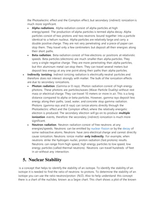 the Photoelectric effect and the Compton effect, but secondary (indirect) ionization is
much more significant.
 Alpha radiations. Alpha radiation consist of alpha particles at high
energy/speed. The production of alpha particles is termed alpha decay. Alpha
particles consist of two protons and two neutrons bound together into a particle
identical to a helium nucleus. Alpha particles are relatively large and carry a
double positive charge. They are not very penetrating and a piece of paper can
stop them. They travel only a few centimeters but deposit all their energies along
their short paths.
 Beta radiation. Beta radiation consist of free electrons or positrons at relativistic
speeds. Beta particles (electrons) are much smaller than alpha particles. They
carry a single negative charge. They are more penetrating than alpha particles,
but thin aluminum metal can stop them. They can travel several meters but
deposit less energy at any one point along their paths than alpha particles.
 Indirectly ionizing. Indirect ionizing radiation is electrically neutral particles and
therefore does not interact strongly with matter. The bulk of the ionization effects
are due to secondary ionizations.
 Photon radiation (Gamma or X-rays). Photon radiation consist of high energy
photons. These photons are particles/waves (Wave-Particle Duality) without rest
mass or electrical charge. They can travel 10 meters or more in air. This is a long
distance compared to alpha or beta particles. However, gamma rays deposit less
energy along their paths. Lead, water, and concrete stop gamma radiation.
Photons (gamma rays and X-rays) can ionize atoms directly through the
Photoelectric effect and the Compton effect, where the relatively energetic
electron is produced. The secondary electron will go on to produce multiple
ionization events, therefore the secondary (indirect) ionization is much more
significant.
 Neutron radiation. Neutron radiation consist of free neutrons at any
energies/speeds. Neutrons can be emitted by nuclear fission or by the decay of
some radioactive atoms. Neutrons have zero electrical charge and cannot directly
cause ionization. Neutrons ionize matter only indirectly. For example, when
neutrons strike the hydrogen nuclei, proton radiation (fast protons) results.
Neutrons can range from high speed, high energy particles to low speed, low
energy particles (called thermal neutrons). Neutrons can travel hundreds of feet
in air without any interaction.
5. Nuclear Stability
is a concept that helps to identify the stability of an isotope. To identify the stability of an
isotope it is needed to find the ratio of neutrons to protons. To determine the stability of an
isotope you can use the ratio neutron/proton (N/Z). Also to help understand this concept
there is a chart of the nuclides, known as a Segre chart. This chart shows a plot of the known
 