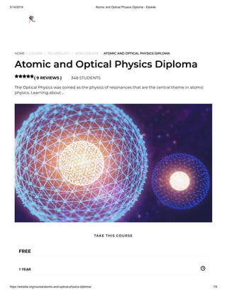 5/14/2019 Atomic and Optical Physics Diploma - Edukite
https://edukite.org/course/atomic-and-optical-physics-diploma/ 1/9
HOME / COURSE / TECHNOLOGY / VIDEO COURSE / ATOMIC AND OPTICAL PHYSICS DIPLOMA
Atomic and Optical Physics Diploma
( 9 REVIEWS ) 348 STUDENTS
The Optical Physics was coined as the physics of resonances that are the central theme in atomic
physics. Learning about …

FREE
1 YEAR
TAKE THIS COURSE
 