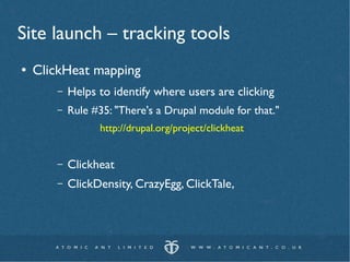 Site launch – tracking tools
●   ClickHeat mapping
       –   Helps to identify where users are clicking
       –   Rule #35: "There's a Drupal module for that."
                 http://drupal.org/project/clickheat


       –   Clickheat
       –   ClickDensity, CrazyEgg, ClickTale,
 