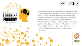 Programa recurrente de actualización y capacitación para
el manejo estratégico de redes sociales. Dirigido a Social
Media Content Managers, Marketing/Brand Managers,
Gerentes de Ventas, Publicistas, Propietarios de PYMES,
Emprendedores y Profesionales independientes.
Ofrecemos Talleres al público, Coaching para empresas y
profesionales, Educación Online via Webinars y Social
Media Kit (biblioteca en video – español/ingles – con 8
módulos básicos para la gestión de social media
marketing).
Productos
a
 