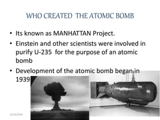 WHO CREATED THE ATOMIC BOMB
• Its known as MANHATTAN Project.
• Einstein and other scientists were involved in
purify U-235 for the purpose of an atomic
bomb
• Development of the atomic bomb began in
1939.
10/30/2018 3
 