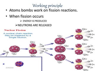 Working principle
• Atoms bombs work on fission reactions.
• When fission occurs
 ENERGY IS PRODUCED
NEUTRONS ARE RELEASED
10/30/2018 4
 