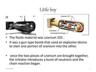 Little boy
• The fissile material was uranium 235 .
• It was a gun type bomb that used an explosive device
to slam one portion of uranium into the other.
• once the two pieces of uranium are brought together,
the initiator introduces a burst of neutrons and the
chain reaction began.
10/30/2018 5
 