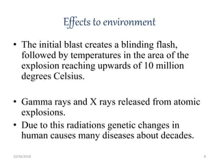 Effects to environment
• The initial blast creates a blinding flash,
followed by temperatures in the area of the
explosion reaching upwards of 10 million
degrees Celsius.
• Gamma rays and X rays released from atomic
explosions.
• Due to this radiations genetic changes in
human causes many diseases about decades.
10/30/2018 8
 