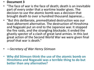 • Document 3
• "The face of war is the face of death; death is an inevitable
  part of every order that a wartime leader gives. The
  decision to use the atomic bomb was a decision that
  brought death to over a hundred thousand Japanese...
• "But this deliberate, premeditated destruction was our
  least abhorrent alternative. The destruction of Hiroshima
  and Nagasaki put an end to the Japanese war. It stopped
  the fire raids, and the strangling blockade; it ended the
  ghastly specter of a clash of great land armies. In this last
  great action of the Second World War we were given final
  proof that war is death.“

• —Secretary of War Henry Stimson

• Why did Stimson think the use of the atomic bomb on
  Hiroshima and Nagasaki was a terrible thing to do but
  better than any alternative?
 