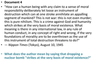• Document 4
• "How can a human being with any claim to a sense of moral
  responsibility deliberately let loose an instrument of
  destruction which can at one stroke annihilate an appalling
  segment of mankind? This is not war: this is not even murder;
  this is pure nihilism. This is a crime against God and humanity
  which strikes at the very basis of moral existence. What
  meaning is there in any international law, in any rule of
  human conduct, in any concept of right and wrong, if the very
  foundations of morality are to be overthrown as the use of
  this instrument of total destruction threatens to do?"
• — Nippon Times (Tokyo), August 10, 1945

• What does the author mean by saying that dropping a
  nuclear bomb "strikes at the very basis of moral existence?"
 