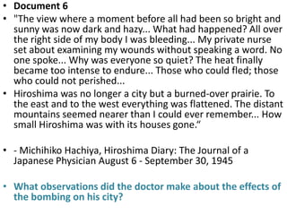 • Document 6
• "The view where a moment before all had been so bright and
  sunny was now dark and hazy... What had happened? All over
  the right side of my body I was bleeding... My private nurse
  set about examining my wounds without speaking a word. No
  one spoke... Why was everyone so quiet? The heat finally
  became too intense to endure... Those who could fled; those
  who could not perished...
• Hiroshima was no longer a city but a burned-over prairie. To
  the east and to the west everything was flattened. The distant
  mountains seemed nearer than I could ever remember... How
  small Hiroshima was with its houses gone.“

• - Michihiko Hachiya, Hiroshima Diary: The Journal of a
  Japanese Physician August 6 - September 30, 1945

• What observations did the doctor make about the effects of
  the bombing on his city?
 