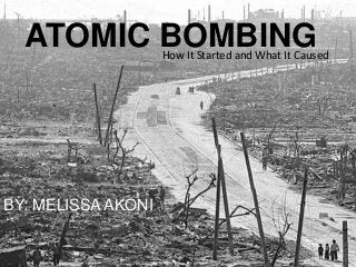 ATOMIC BOMBING    How It Started and What It Caused




BY: MELISSA AKONI
 