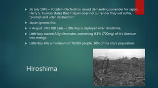 Hiroshima
 26 July 1945 – Potsdam Declaration issued demanding surrender for Japan,
Harry S. Truman states that if Japan does not surrender they will suffer,
“prompt and utter destruction.”
 Japan ignores this.
 6 August 1945 0815am – Little Boy is deployed over Hiroshima.
 Little boy successfully detonates, converting 0.1% (700mg) of it’s Uranium
into energy.
 Little Boy kills a minimum of 70,000 people, 30% of the city’s population.
 