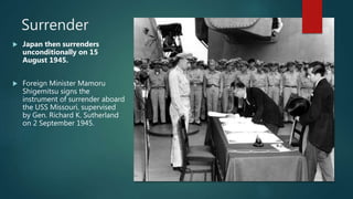 Surrender
 Japan then surrenders
unconditionally on 15
August 1945.
 Foreign Minister Mamoru
Shigemitsu signs the
instrument of surrender aboard
the USS Missouri, supervised
by Gen. Richard K. Sutherland
on 2 September 1945.
 