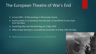 The European Theatre of War’s End
 6 June 1944 – D-Day landings in Normandy, France.
 Russia pushes in on Germany from the East, US and British Forces close
from the West.
 Soviet flag flies over the Reichstag on 2 May 1945.
 Allies accept Germany’s unconditional surrender on 8 May 1945 (VE Day)
 https://www.youtube.com/watch?v=vv4VhZy2L5Y
 