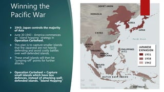 Winning the
Pacific War
 1943: Japan controls the majority
of Asia
 June 30 1943 - America commences
an “island hopping” strategy in
Operation Cartwheel.
 This plan is to capture smaller islands
that the Japanese are not heavily
defending and avoid costly battles
over well-defended islands.
 These small islands will then be
“jumping-off” points for further
attacks.
 Operation Cartwheel = Capture
small islands which have less
defences, instead of attacking well-
defended islands. “Island Hopping”
 