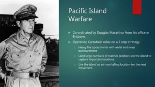 Pacific Island
Warfare
 Co-ordinated by Douglas Macarthur from his office in
Brisbane.
 Operation Cartwheel relies on a 3 step strategy
1. Heavy fire upon islands with aerial and naval
bombardment
2. Land large numbers of marines (soldiers) on the island to
capture important locations.
3. Use the island as an marshalling location for the next
movement.
 