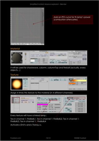 Simplified tutorial: Massive explosion - Blender




                                                    Add an IPO curve for th lamp’s power
                                                    (combustion attenuates)




Material




It will be used for shockwave, column, columnTop and fireball (actually, every
objects…)

Texture




Assign 4 times this texture to the material (in 4 different channels)




Every texture will have a linked lamp :
Tex in channel 1: FIreBallL1, Tex in channel 1: FireBallL2, Tex in channel 1:
FireBallL3, Tex in channel 1: FireBallL4
Activate « Emit » and « TransLu ».




Fweibel.com                               10/12                         ©2008 Fweibel
 